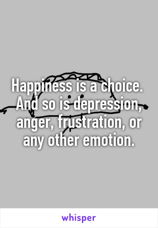 Happiness is a choice.  And so is depression, anger, frustration, or any other emotion.