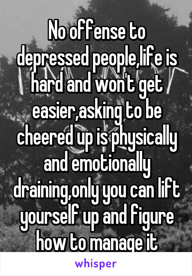 No offense to depressed people,life is hard and won't get easier,asking to be cheered up is physically and emotionally draining,only you can lift yourself up and figure how to manage it