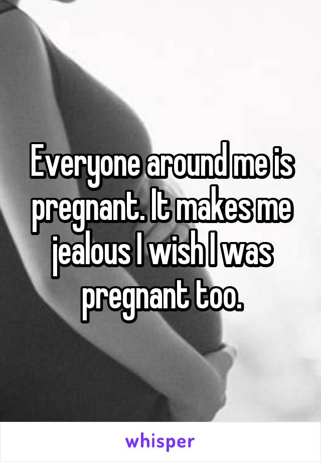 Everyone around me is pregnant. It makes me jealous I wish I was pregnant too.