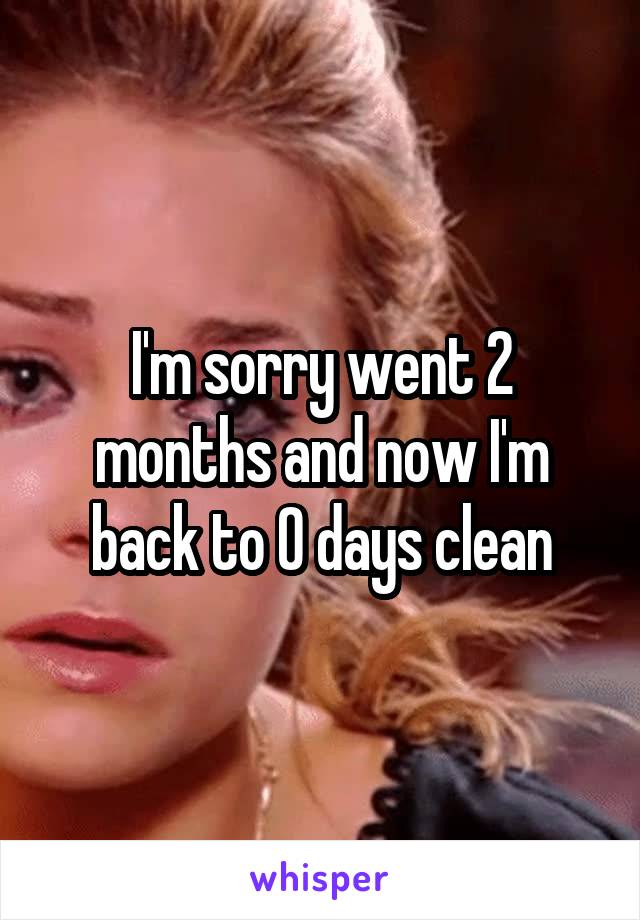 I'm sorry went 2 months and now I'm back to 0 days clean
