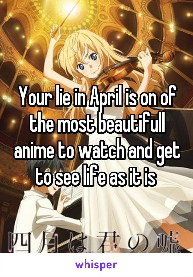 Your lie in April is on of the most beautifull anime to watch and get to see life as it is 