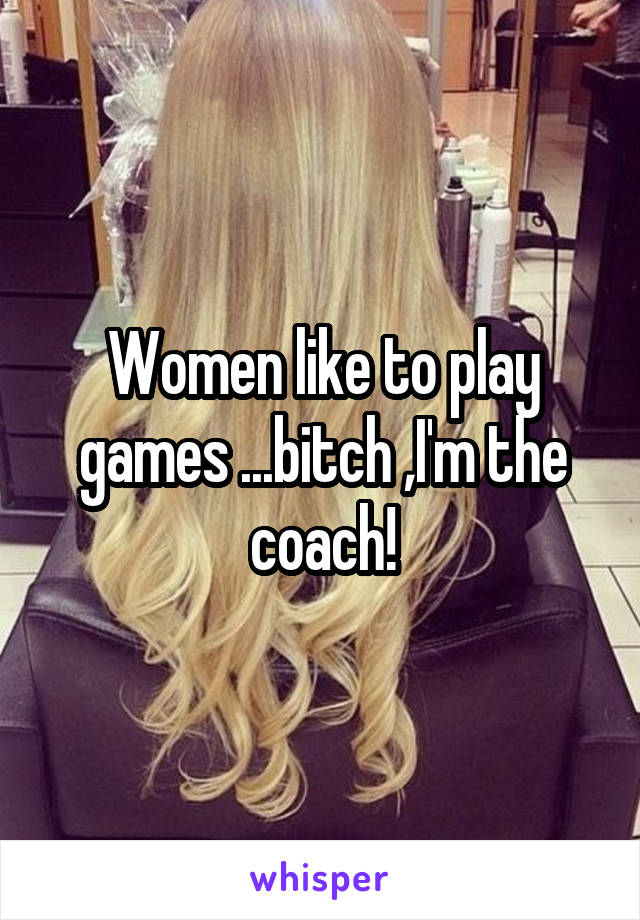 Women like to play games ...bitch ,I'm the coach!