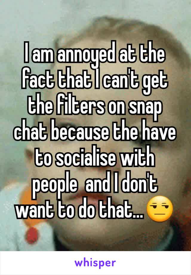 I am annoyed at the fact that I can't get the filters on snap chat because the have to socialise with people  and I don't want to do that...😒