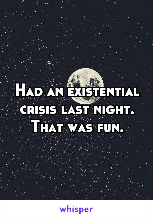 Had an existential crisis last night. That was fun.