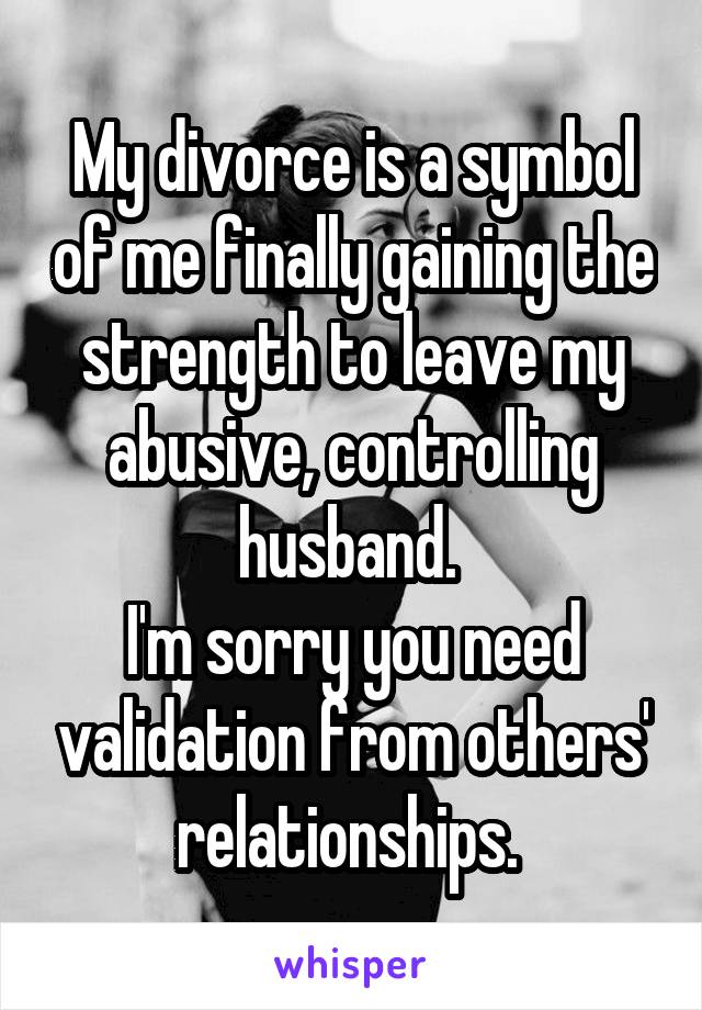 My divorce is a symbol of me finally gaining the strength to leave my abusive, controlling husband. 
I'm sorry you need validation from others' relationships. 