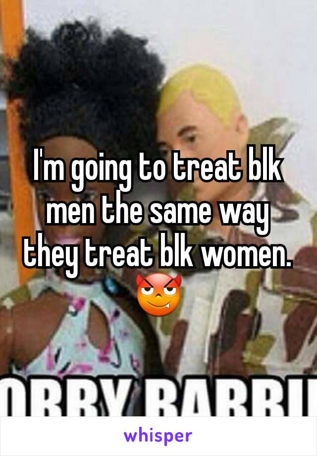 I'm going to treat blk men the same way they treat blk women. 😈