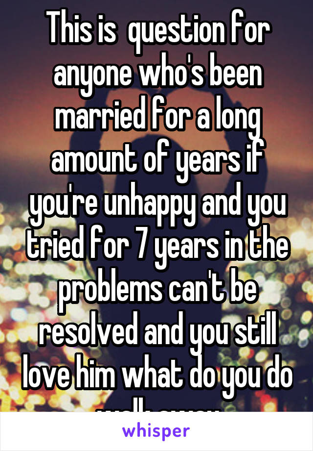 This is  question for anyone who's been married for a long amount of years if you're unhappy and you tried for 7 years in the problems can't be resolved and you still love him what do you do walk away