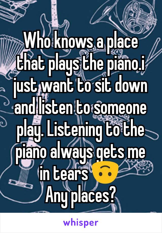 Who knows a place that plays the piano.i just want to sit down and listen to someone play. Listening to the piano always gets me in tears 🙃 
Any places?