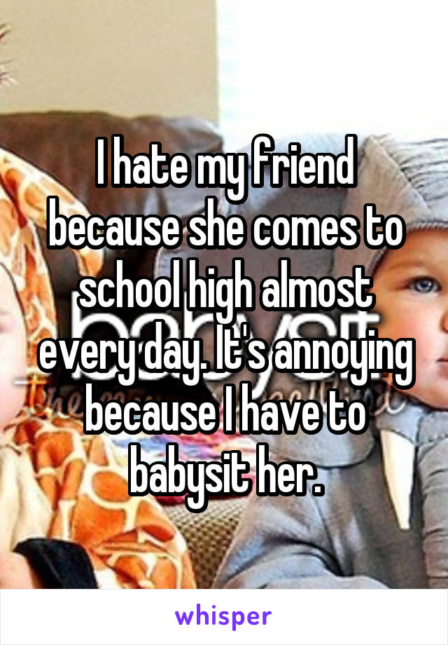 I hate my friend because she comes to school high almost every day. It's annoying because I have to babysit her.