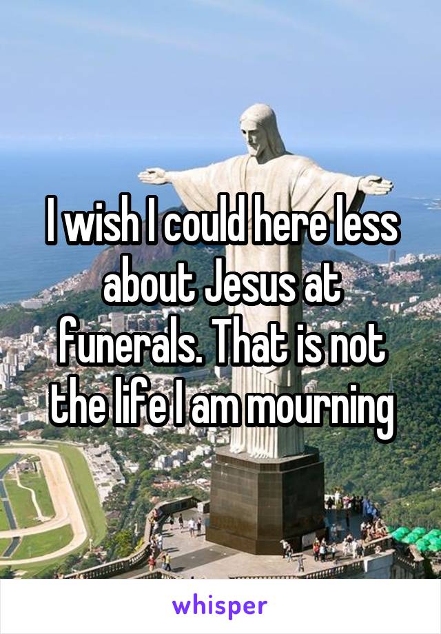 I wish I could here less about Jesus at funerals. That is not the life I am mourning