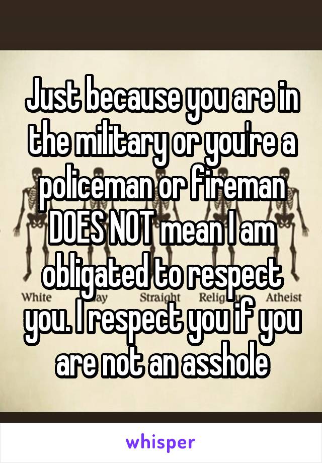 Just because you are in the military or you're a policeman or fireman DOES NOT mean I am obligated to respect you. I respect you if you are not an asshole