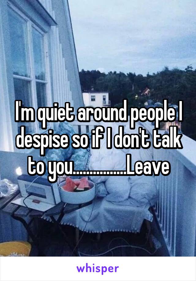 I'm quiet around people I despise so if I don't talk to you................Leave