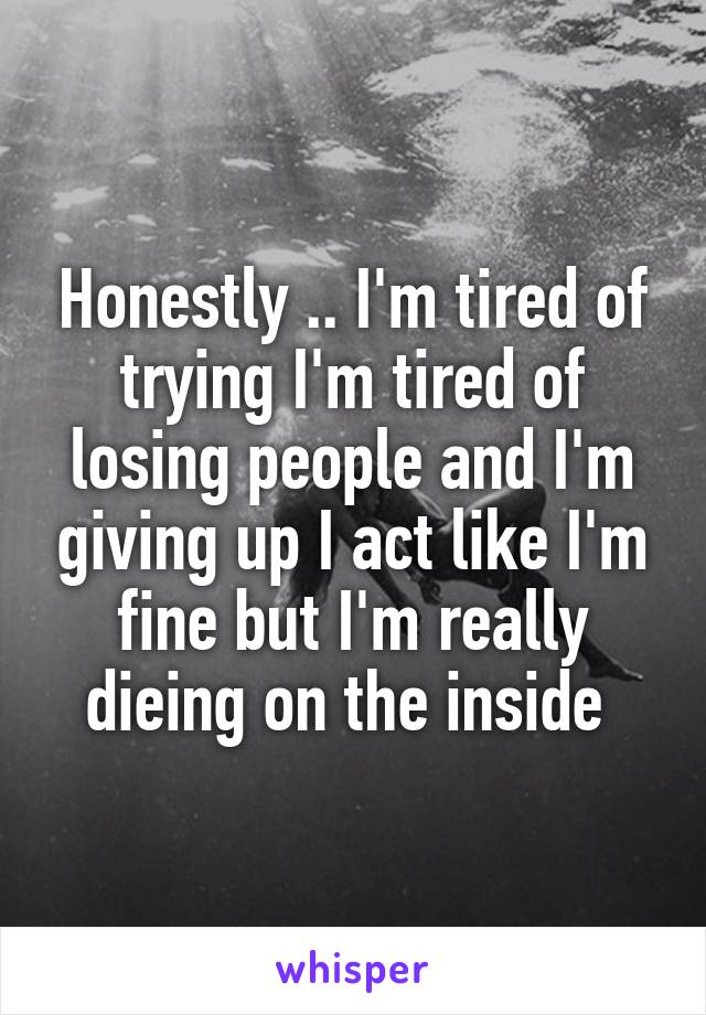 Honestly .. I'm tired of trying I'm tired of losing people and I'm giving up I act like I'm fine but I'm really dieing on the inside 