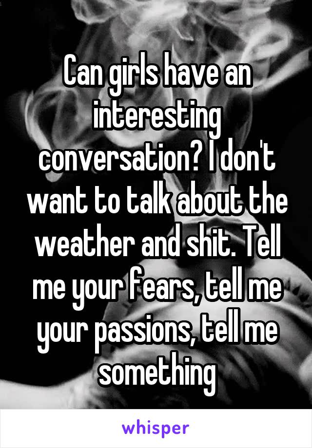 Can girls have an interesting conversation? I don't want to talk about the weather and shit. Tell me your fears, tell me your passions, tell me something