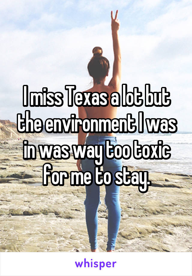 I miss Texas a lot but the environment I was in was way too toxic for me to stay.