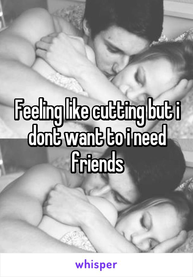 Feeling like cutting but i dont want to i need friends
