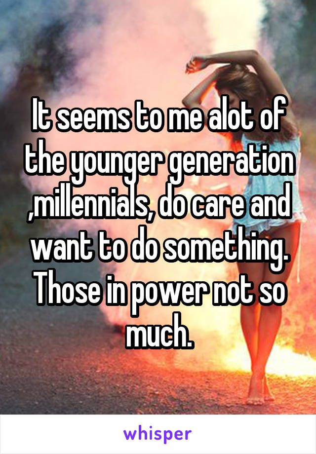 It seems to me alot of the younger generation ,millennials, do care and want to do something. Those in power not so much.