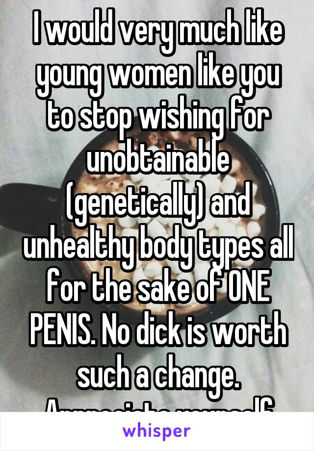 I would very much like young women like you to stop wishing for unobtainable (genetically) and unhealthy body types all for the sake of ONE PENIS. No dick is worth such a change. Appreciate yourself