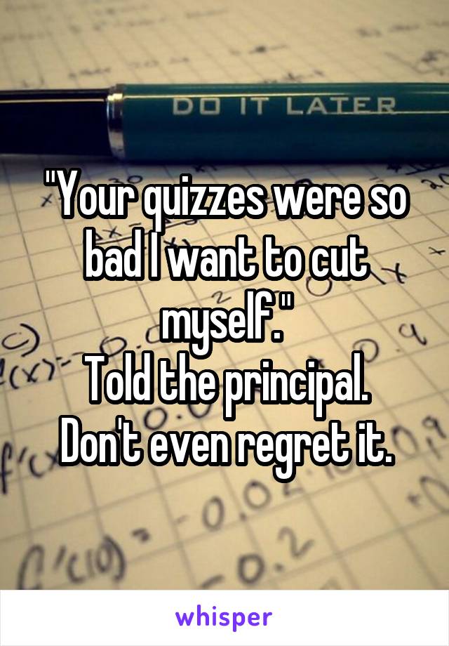 "Your quizzes were so bad I want to cut myself."
Told the principal.
Don't even regret it.