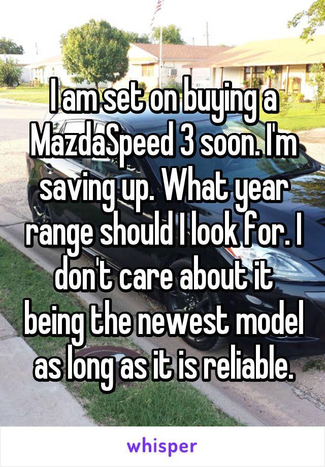I am set on buying a MazdaSpeed 3 soon. I'm saving up. What year range should I look for. I don't care about it being the newest model as long as it is reliable.