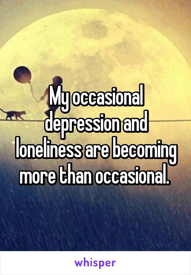My occasional depression and loneliness are becoming more than occasional. 