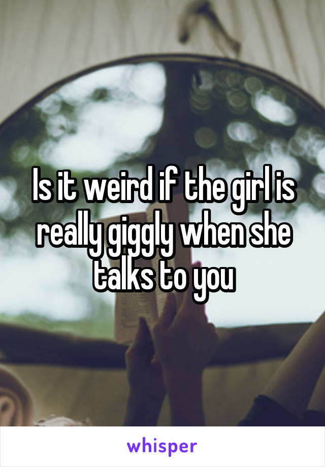 Is it weird if the girl is really giggly when she talks to you