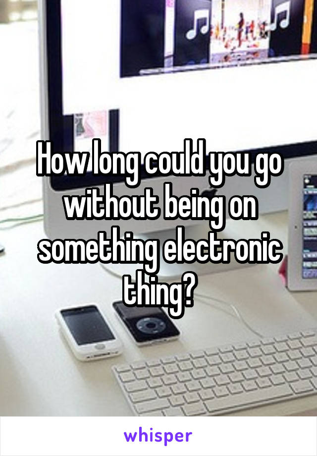 How long could you go without being on something electronic thing?