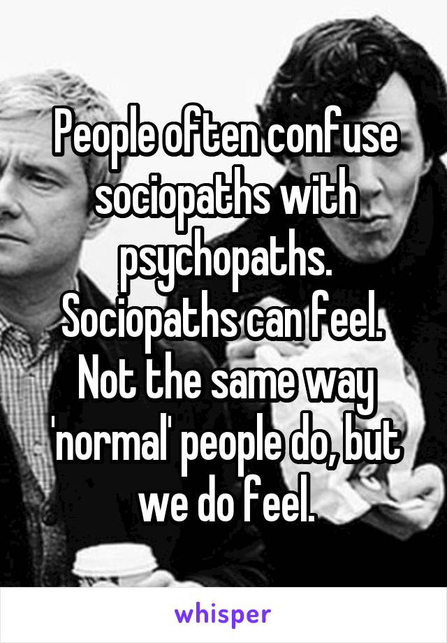 People often confuse sociopaths with psychopaths. Sociopaths can feel. 
Not the same way 'normal' people do, but we do feel.