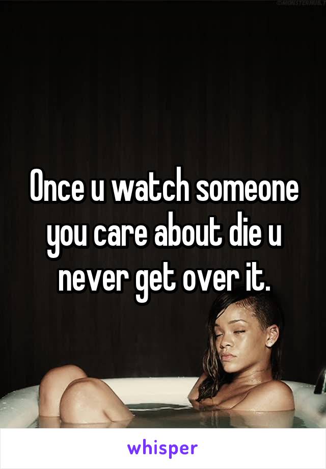 Once u watch someone you care about die u never get over it.