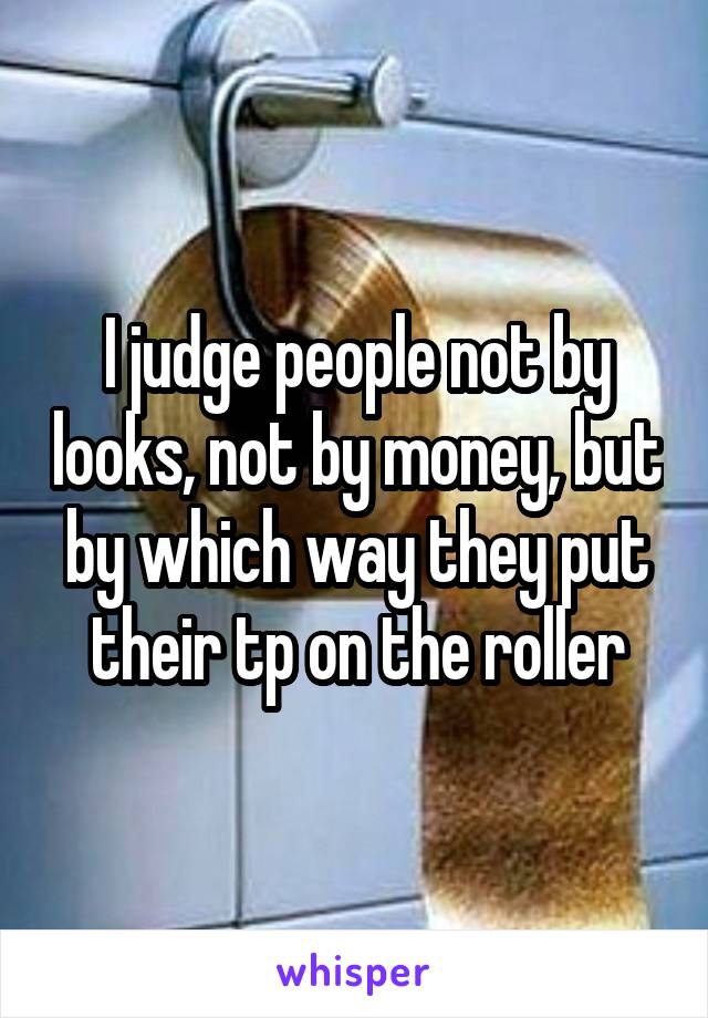I judge people not by looks, not by money, but by which way they put their tp on the roller
