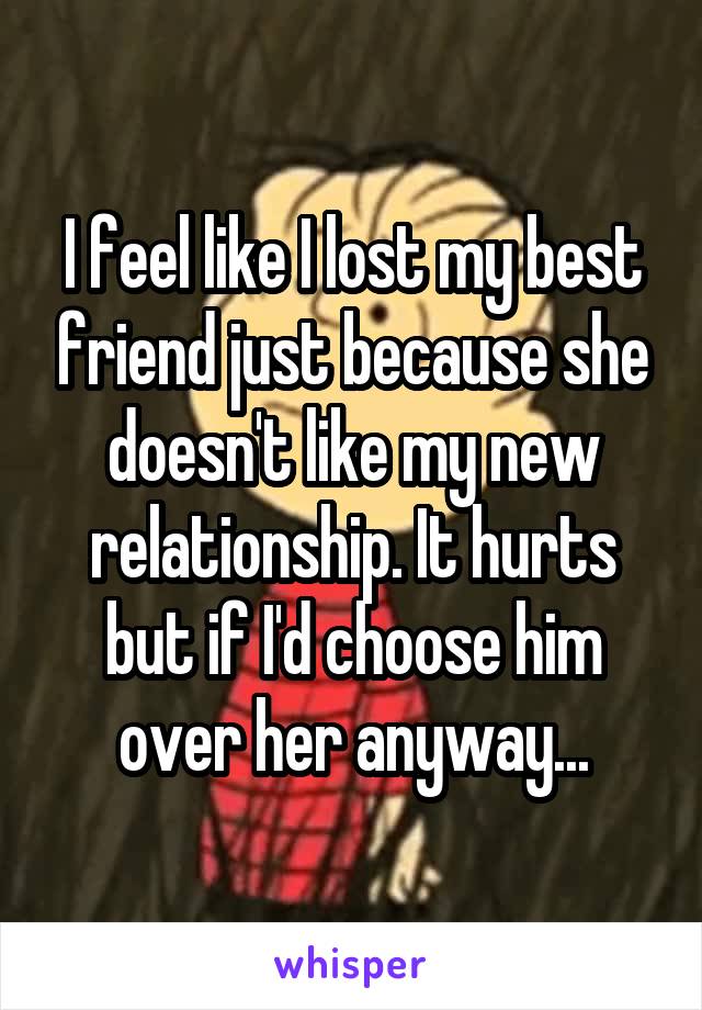 I feel like I lost my best friend just because she doesn't like my new relationship. It hurts but if I'd choose him over her anyway...