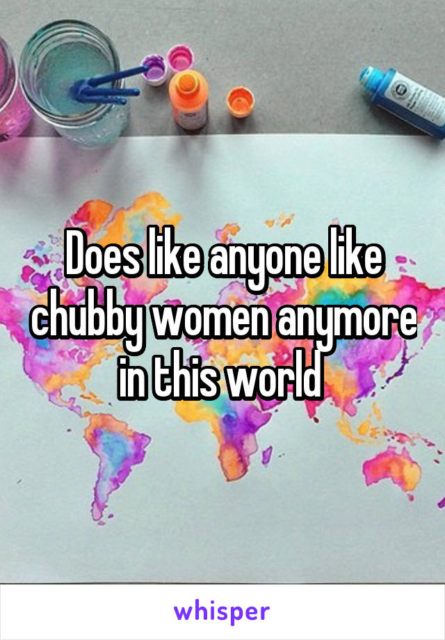 Does like anyone like chubby women anymore in this world 