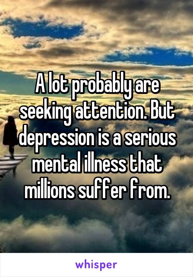 A lot probably are seeking attention. But depression is a serious mental illness that millions suffer from.