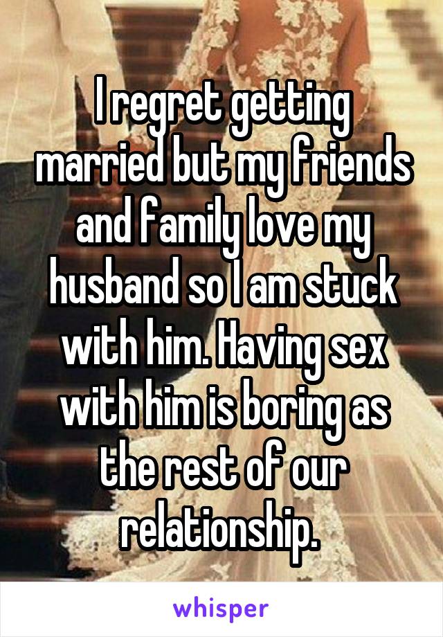 I regret getting married but my friends and family love my husband so I am stuck with him. Having sex with him is boring as the rest of our relationship. 