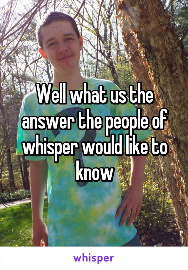 Well what us the answer the people of whisper would like to know