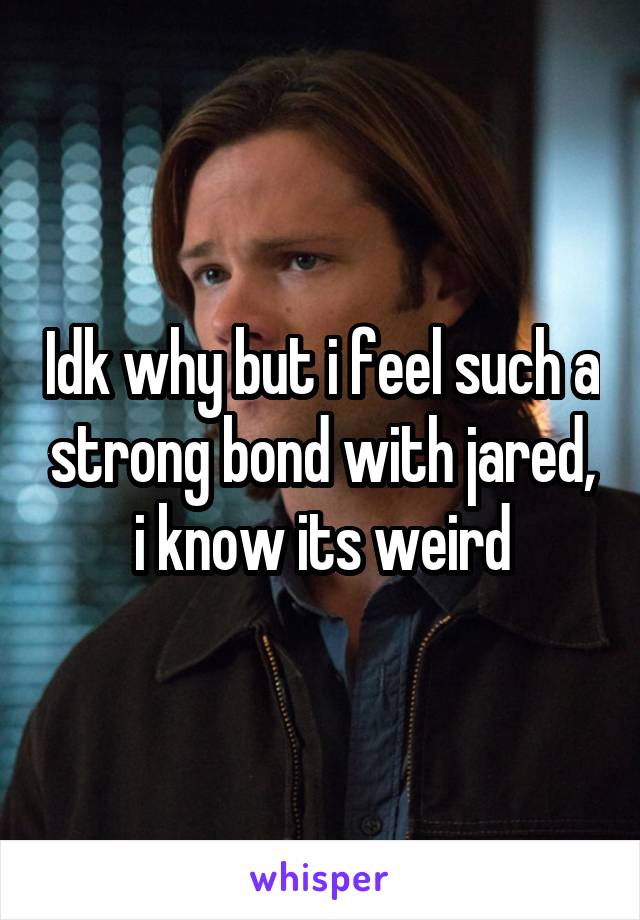 Idk why but i feel such a strong bond with jared, i know its weird