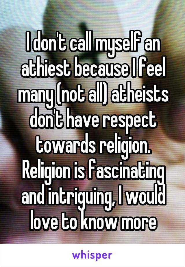 I don't call myself an athiest because I feel many (not all) atheists don't have respect towards religion. Religion is fascinating and intriguing, I would love to know more