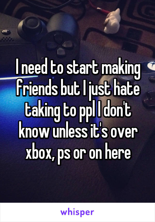 I need to start making friends but I just hate taking to ppl I don't know unless it's over xbox, ps or on here