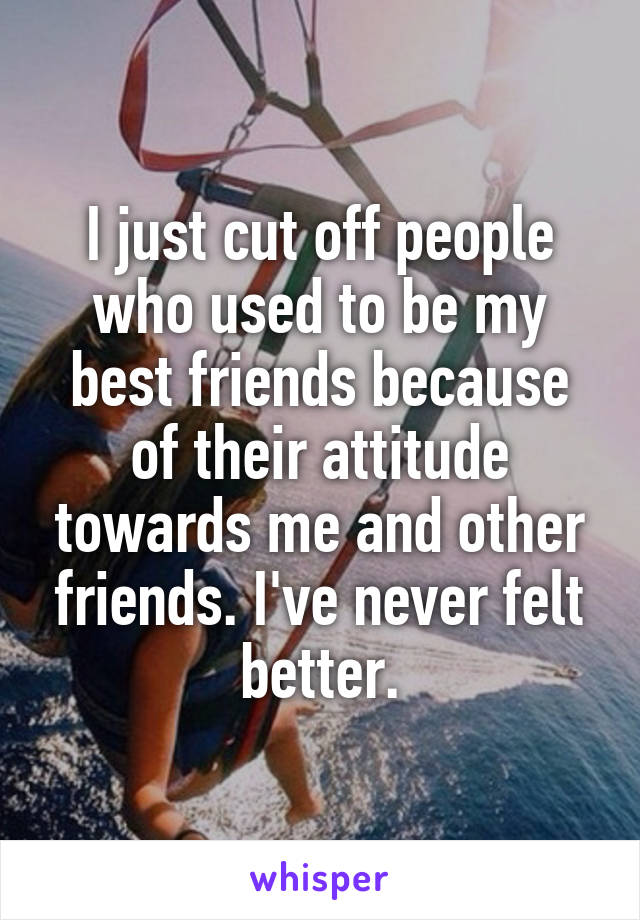 I just cut off people who used to be my best friends because of their attitude towards me and other friends. I've never felt better.