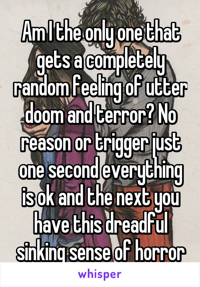 Am I the only one that gets a completely random feeling of utter doom and terror? No reason or trigger just one second everything is ok and the next you have this dreadful sinking sense of horror