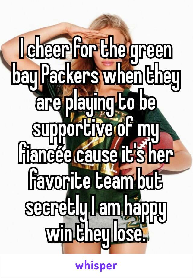 I cheer for the green bay Packers when they are playing to be supportive of my fiancée cause it's her favorite team but secretly I am happy win they lose.