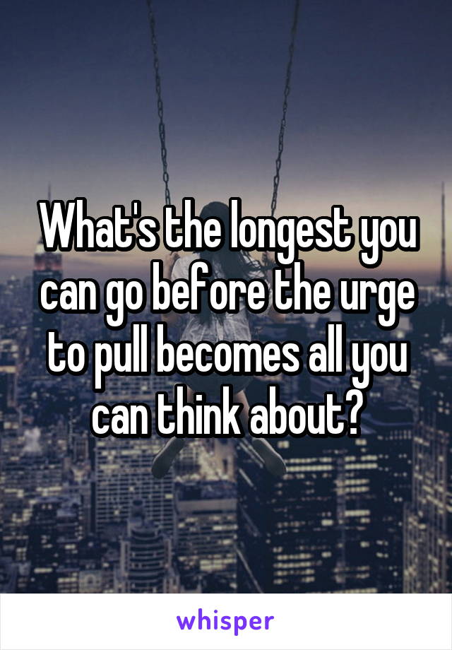 What's the longest you can go before the urge to pull becomes all you can think about?