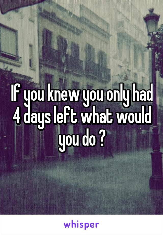 If you knew you only had 4 days left what would you do ?