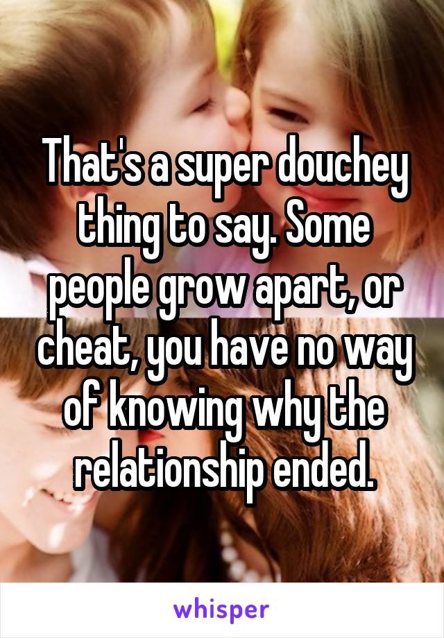 That's a super douchey thing to say. Some people grow apart, or cheat, you have no way of knowing why the relationship ended.