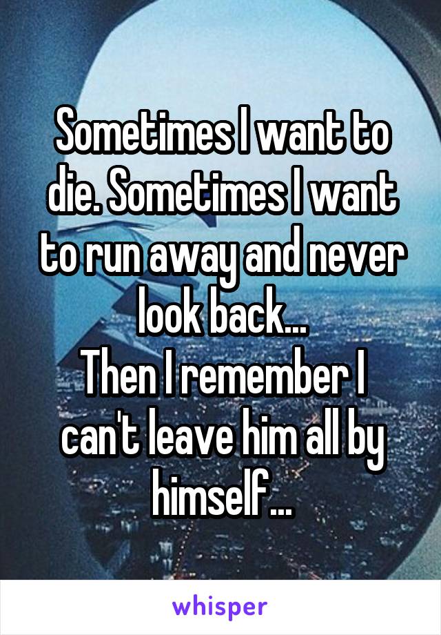 Sometimes I want to die. Sometimes I want to run away and never look back...
Then I remember I can't leave him all by himself...
