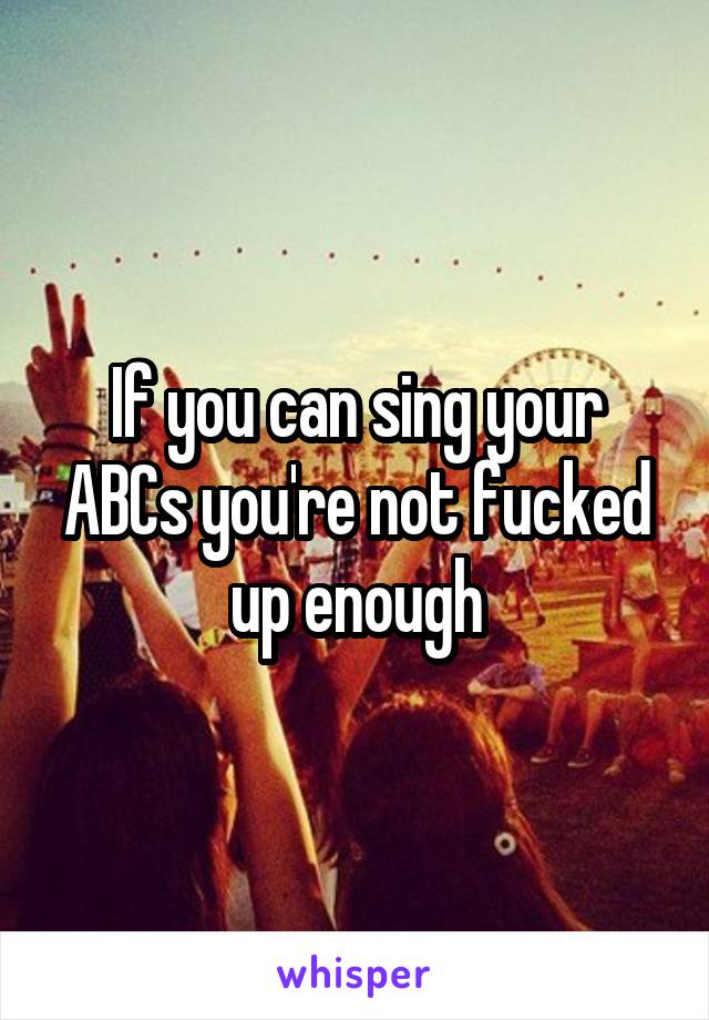 If you can sing your ABCs you're not fucked up enough