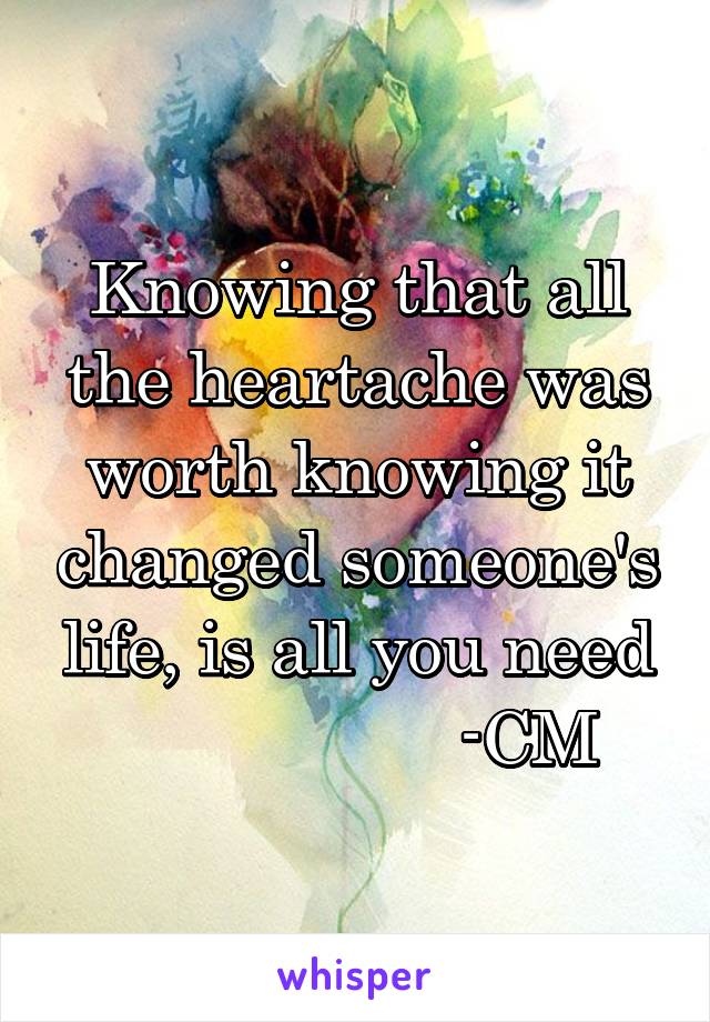 Knowing that all the heartache was worth knowing it changed someone's life, is all you need
                  -CM