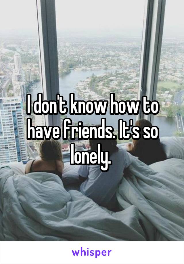 I don't know how to have friends. It's so lonely. 
