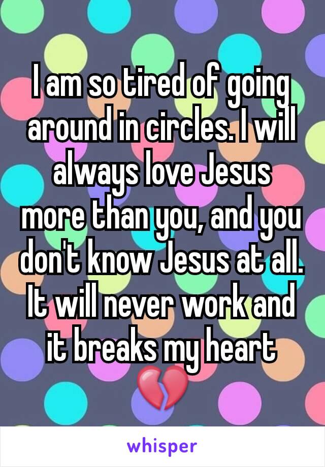 I am so tired of going around in circles. I will always love Jesus more than you, and you don't know Jesus at all. It will never work and it breaks my heart 💔