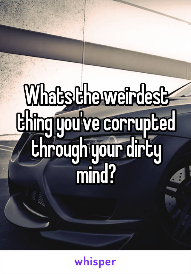 Whats the weirdest thing you've corrupted through your dirty mind?
